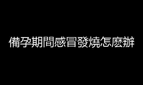 備孕期間感冒發燒怎麽辦